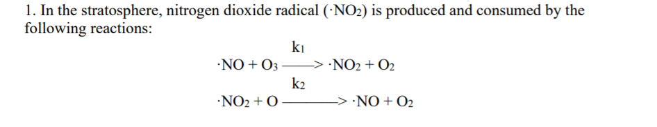 1. In the stratosphere, nitrogen dioxide radical (·NO2) is produced and consumed by the
following reactions:
ki
•NO + O3
> ·NO2 + O2
k2
·NO2 + O
-> ·NO + O2
