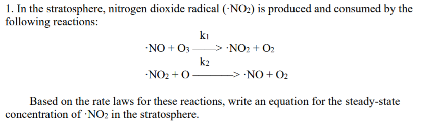 1. In the stratosphere, nitrogen dioxide radical (·NO2) is produced and consumed by the
following reactions:
ki
•NO + O3
-> ·NO2 + O2
k2
·NO2 + O
-> ·NO + O2
Based on the rate laws for these reactions, write an equation for the steady-state
concentration of ·NO2 in the stratosphere.
