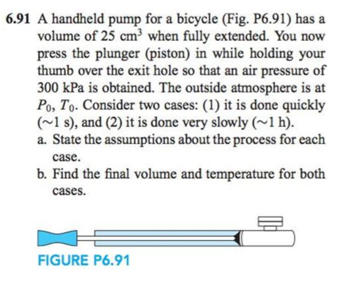 6.91 A handheld pump for a bicycle (Fig. P6.91) has a
volume of 25 cm³ when fully extended. You now
press the plunger (piston) in while holding your
thumb over the exit hole so that an air pressure of
300 kPa is obtained. The outside atmosphere is at
Po, To. Consider two cases: (1) it is done quickly
(~1 s), and (2) it is done very slowly (~1 h).
a. State the assumptions about the process for each
case.
b. Find the final volume and temperature for both
cases.
FIGURE P6.91
