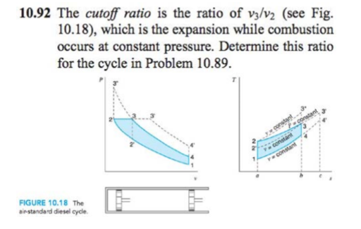 10.92 The cutoff ratio is the ratio of v3/v2 (see Fig.
10.18), which is the expansion while combustion
occurs at constant pressure. Determine this ratio
for the cycle in Problem 10.89.
constant
consta
Tconstant
FIGURE 10.18 The
airstandard diesel cycle.
constant
