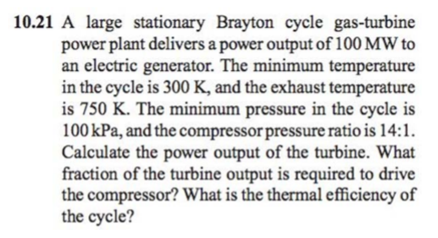 10.21 A large stationary Brayton cycle gas-turbine
power plant delivers a power output of 100 MW to
an electric generator. The minimum temperature
in the cycle is 300 K, and the exhaust temperature
is 750 K. The minimum pressure in the cycle is
100 kPa, and the compressor pressure ratio is 14:1.
Calculate the power output of the turbine. What
fraction of the turbine output is required to drive
the compressor? What is the thermal efficiency of
the cycle?
