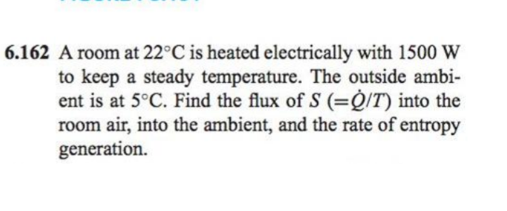 6.162 A room at 22°C is heated electrically with 1500 W
to keep a steady temperature. The outside ambi-
ent is at 5°C. Find the flux of S (=Q/T) into the
room air, into the ambient, and the rate of entropy
generation.
