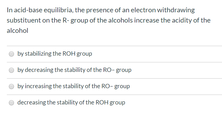 In acid-base equilibria, the presence of an electron withdrawing
substituent on the R- group of the alcohols increase the acidity of the
alcohol
by stabilizing the ROH group
by decreasing the stability of the RO- group
by increasing the stability of the RO- group
decreasing the stability of the ROH group
