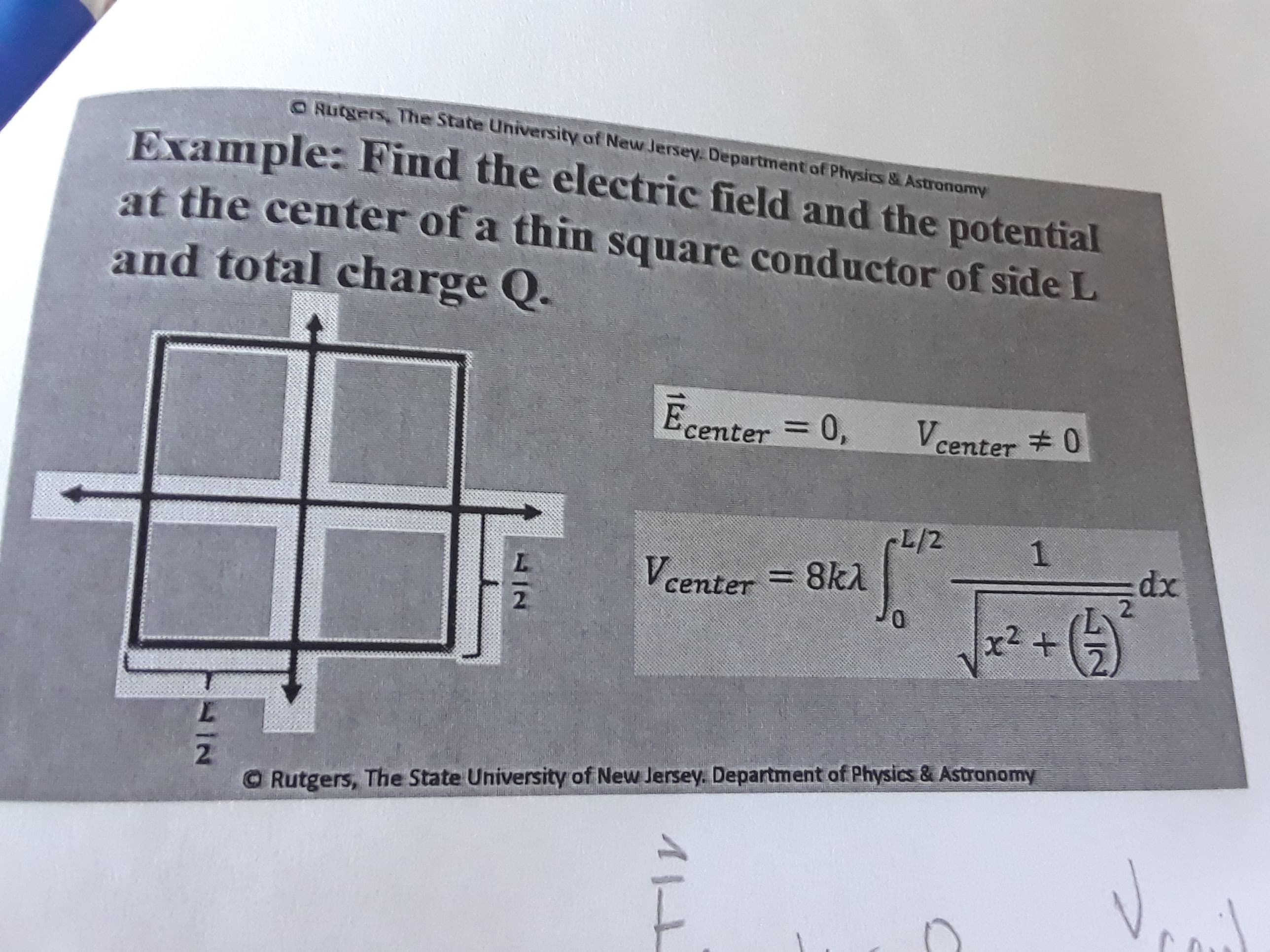 O Rutgers, The State University of New Jersey. Department of Physics&Astronormy
Example: Find the electric field and the potential
at the center of a thin square conductor of side L
and total charge Q.
Ecenter 0,
Vcenter 0
L/2
8k1
1
xp
:dx
2.
center=
2
+
r2
2
O Rutgers, The State University of New Jersey. Department of Physics & Astranomy
