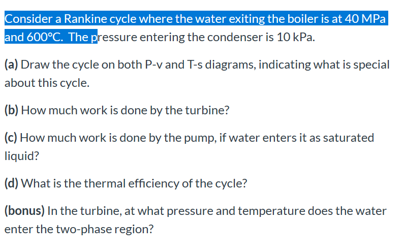 Consider a Rankine cycle where the water exiting the boiler is at 40 MPa
and 600°C. The pressure entering the condenser is 10 kPa.
(a) Draw the cycle on both P-v and T-s diagrams, indicating what is special
about this cycle.
(b) How much work is done by the turbine?
(c) How much work is done by the pump, if water enters it as saturated
liquid?
(d) What is the thermal efficiency of the cycle?
(bonus) In the turbine, at what pressure and temperature does the water
enter the two-phase region?
