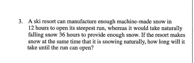 3. A ski resort can manufacture enough machine-made snow in
12 hours to open its steepest run, whereas it would take naturally
falling snow 36 hours to provide enough snow. If the resort makes
snow at the same time that it is snowing naturally, how long will it
take until the run can open?
