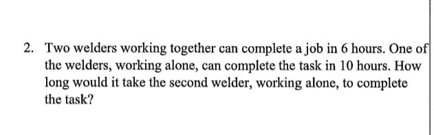 2. Two welders working together can complete a job in 6 hours. One of
the welders, working alone, can complete the task in 10 hours. How
long would it take the second welder, working alone, to complete
the task?
