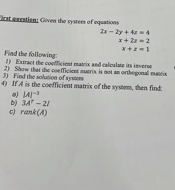 First question: Given the system of equations
2x – 2y + 4z = 4
x + 2z = 2
x +z = 1
Find the following:
1) Extract the coefficient matrix and calculate its inverse
2) Show that the coefficient matrix is not an orthogonal matrix
3) Find the solution of system
4) If A is the coefficient matrix of the system, then find:
a) JA|-3
b) 3AT – 21
c) rank(A)
