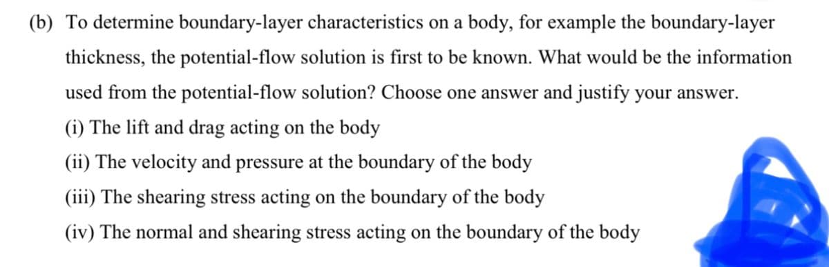 (b) To determine boundary-layer characteristics on a body, for example the boundary-layer
thickness, the potential-flow solution is first to be known. What would be the information
used from the potential-flow solution? Choose one answer and justify your answer.
(i) The lift and drag acting on the body
(ii) The velocity and pressure at the boundary of the body
(iii) The shearing stress acting on the boundary of the body
(iv) The normal and shearing stress acting on the boundary of the body