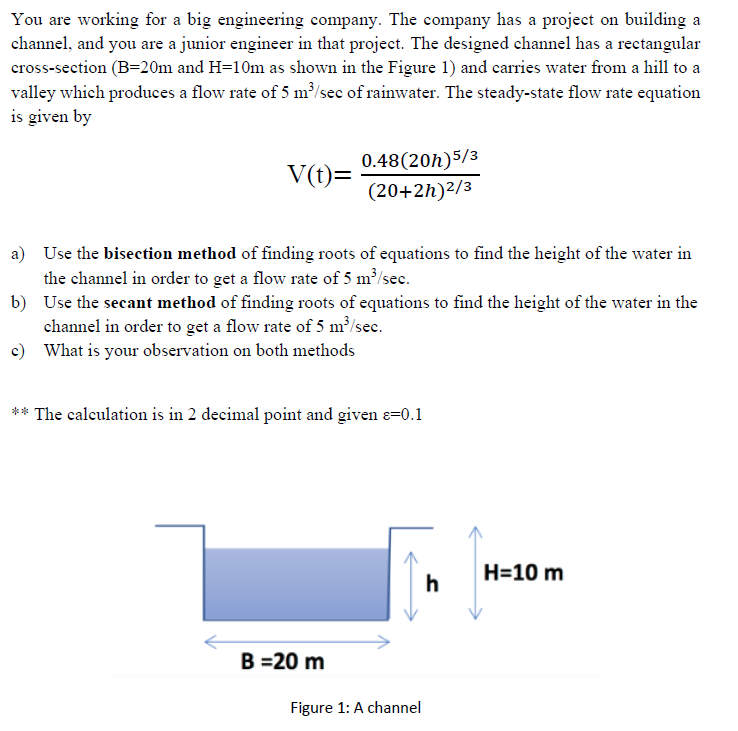 You are working for a big engineering company. The company has a project on building a
channel, and you are a junior engineer in that project. The designed channel has a rectangular
cross-section (B=20m and H=10m as shown in the Figure 1) and carries water from a hill to a
valley which produces a flow rate of 5 m³/sec of rainwater. The steady-state flow rate equation
is given by
0.48(20h)5/3
V(t)=
(20+2h)²/3
a) Use the bisection method of finding roots of equations to find the height of the water in
the channel in order to get a flow rate of 5 m³/sec.
b) Use the secant method of finding roots of equations to find the height of the water in the
channel in order to get a flow rate of 5 m³/sec.
c) What is your observation on both methods
** The calculation is in 2 decimal point and given e=0.1
H=10 m
h
B =20 m
Figure 1: A channel
