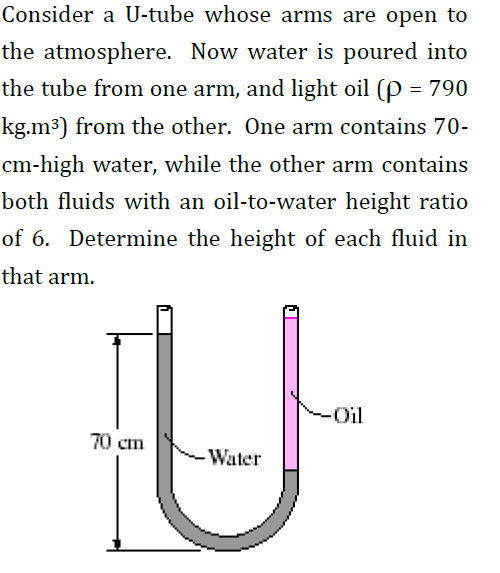 Consider a U-tube whose arms are open to
the atmosphere. Now water is poured into
the tube from one arm, and light oil (P = 790
kg.m3) from the other. One arm contains 70-
cm-high water, while the other arm contains
both fluids with an oil-to-water height ratio
of 6. Determine the height of each fluid in
that arm.
-Oil
70 cm
Water
