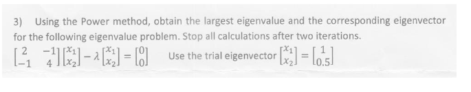 3) Using the Power method, obtain the largest eigenvalue and the corresponding eigenvector
for the following eigenvalue problem. Stop all calculations after two iterations.
Use the trial eigenvector =
