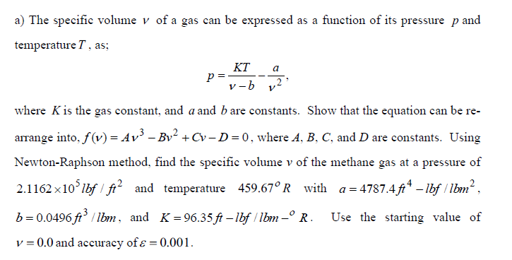 a) The specific volume v of a gas can be expressed as a function of its pressure p and
temperature T, as;
KT
p=-
v -b
a
where Kis the gas constant, and a and b are constants. Show that the equation can be re-
arrange into, f(v) = Av³ – Bv + Cv–D=0, where A, B, C, and D are constants. Using
Newton-Raphson method, find the specific volume v of the methane gas at a pressure of
2.1162 x10'lbf / fi² and temperature 459.67° R with a= 4787.4 ft* – Ibf / lbm2,
b = 0.0496 ft / Ibm, and K = 96.35 ft – lbf / lbm -° R.
Use the starting value of
v = 0.0 and accuracy of ɛ = 0.001.
