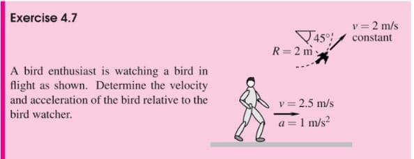 Exercise 4.7
A bird enthusiast is watching a bird in
flight as shown. Determine the velocity
and acceleration of the bird relative to the
bird watcher.
45%
R = 2 m
v=2.5 m/s
a = 1 m/s²
v = 2 m/s
constant