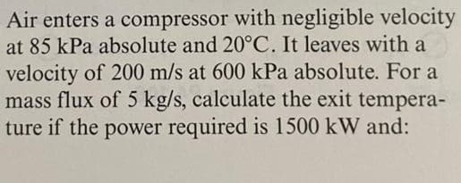 Air enters a compressor with negligible velocity
at 85 kPa absolute and 20°C. It leaves with a
velocity of 200 m/s at 600 kPa absolute. For a
mass flux of 5 kg/s, calculate the exit tempera-
ture if the power required is 1500 kW and:
