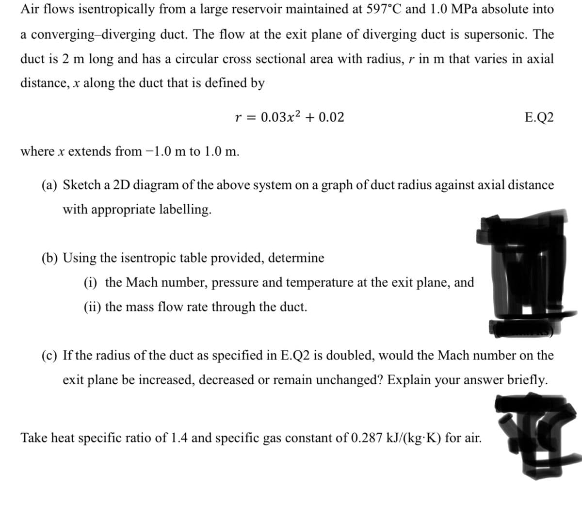 Air flows isentropically from a large reservoir maintained at 597°C and 1.0 MPa absolute into
a converging-diverging duct. The flow at the exit plane of diverging duct is supersonic. The
duct is 2 m long and has a circular cross sectional area with radius, r in m that varies in axial
distance, x along the duct that is defined by
r = 0.03x² +0.02
where x extends from -1.0 m to 1.0 m.
(a) Sketch a 2D diagram of the above system on a graph of duct radius against axial distance
with appropriate labelling.
(b) Using the isentropic table provided, determine
(i) the Mach number, pressure and temperature at the exit plane, and
(ii) the mass flow rate through the duct.
E.Q2
(c) If the radius of the duct as specified in E.Q2 is doubled, would the Mach number on the
exit plane be increased, decreased or remain unchanged? Explain your answer briefly.
Take heat specific ratio of 1.4 and specific gas constant of 0.287 kJ/(kg-K) for air.
