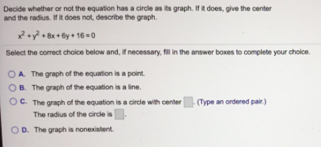 Decide whether or not the equation has a circle as its graph. If it does, give the center
and the radius. If it does not, describe the graph.
x +y? + 8x + 6y + 16 = 0
Select the correct choice below and, If necessary, fill in the answer boxes to complete your choice.
OA. The graph of the equation is a point.
O B. The graph of the equation is a line.
OC. The graph of the equation is a circle with center
|- (Type an ordered pair.)
The radius of the circle is
OD. The graph is nonexistent.
