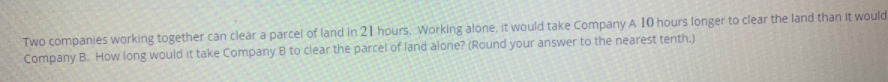 Two companies working together can clear a parcel of land in 21 hours. Working alone, it would take Company A 10 hours longer to clear the land than it would
Company B. How long would it take Company B to clear the parcel of land alone? (Round your answer to the nearest tenth.)
