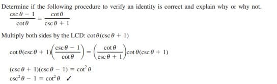 Determine if the following procedure to verify an identity is correct and explain why or why not.
csc e
cot e
cot e
csc e + 1
Multiply both sides by the LCD: cot 0(csc 0 + 1)
csce - 1
cot e
cot 0(csc 0 + 1)
8(csc e + 1)
cot e
csc e + 1
cot e
csc? e – 1 = cot 0 v
(csc e + 1)(csc 0 - 1) =
