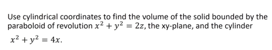 Use cylindrical coordinates to find the volume of the solid bounded by the
paraboloid of revolution x2 + y2 = 2z, the xy-plane, and the cylinder
x² + y² = 4x.
