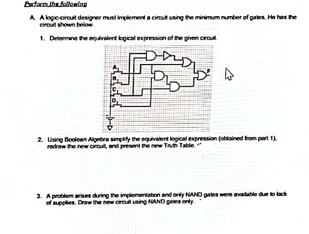 Bedacm the following
A A logic-circuit designer musi implement a circuit using the minimum number of gates. He has he
circuit shown below.
1. Determine the equivalent logical expression of the given circuit.
2 Using Booloan Algebra simplify the equivalent logical expression (obtained from part 1).
rodraw the new circuit, and present the new Truth Table. "
3. A problem arises during the implementation and only NAND gates were availablo due to lack
of supplies. Draw the new circuit using NAND gates only.
