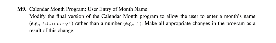 M9. Calendar Month Program: User Entry of Month Name
Modify the final version of the Calendar Month program to allow the user to enter a month's name
(e.g., 'January') rather than a number (e.g., 1). Make all appropriate changes in the program as a
result of this change.
