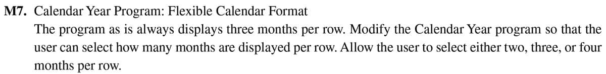 M7. Calendar Year Program: Flexible Calendar Format
The program as is always displays three months per row. Modify the Calendar Year program so that the
user can select how many months are displayed per row. Allow the user to select either two, three, or four
months per row.
