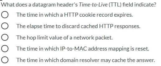 What does a datagram header's Time-to-Live (TTL) field indicate?
O The time in which a HTTP cookie record expires.
O The elapse time to discard cached HTTP responses.
O The hop limit value of a network packet.
O The time in which IP-to-MAC address mapping is reset.
O The time in which domain resolver may cache the answer.
