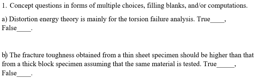 1. Concept questions in forms of multiple choices, filling blanks, and/or computations.
a) Distortion energy theory is mainly for the torsion failure analysis. True
False
b) The fracture toughness obtained from a thin sheet specimen should be higher than that
from a thick block specimen assuming that the same material is tested. True
False
