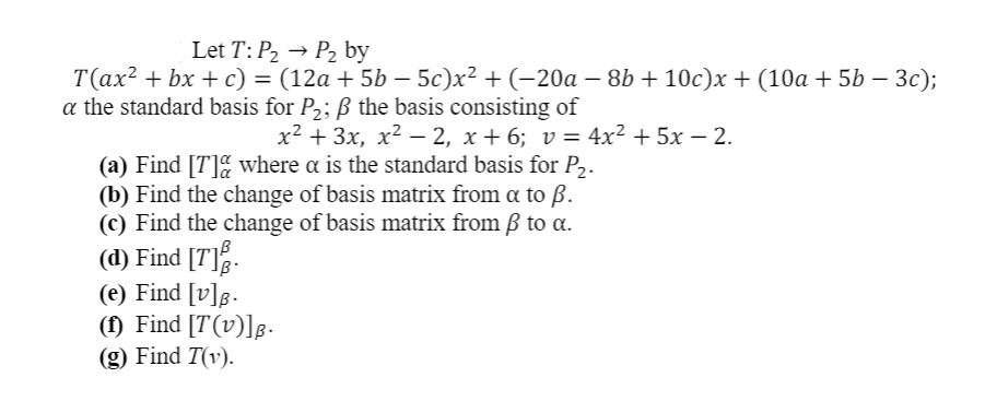 Let T: P2 → P2 by
T(ax? + bx + c) = (12a + 5b – 5c)x² + (-20a – 8b + 10c)x + (10a + 5b – 3c);
a the standard basis for P2; ß the basis consisting of
x² + 3x, x² – 2, x + 6; v= 4x² + 5x – 2.
(a) Find [T]% where a is the standard basis for P,.
(b) Find the change of basis matrix from a to ß.
(c) Find the change of basis matrix from ß to a.
(d) Find [T].
(e) Find [v]g.
(1) Find [T(v)]g -
(g) Find T(v).
