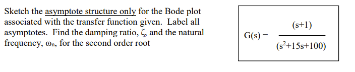 Sketch the asymptote structure only for the Bode plot
associated with the transfer function given. Label all
asymptotes. Find the damping ratio, , and the natural
frequency, On, for the second order root
(s+1)
G(s) =
(s²+15s+100)
