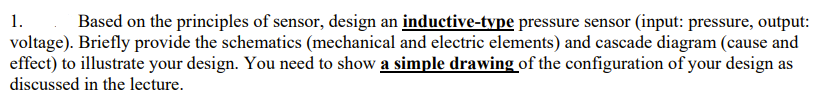 1.
Based on the principles of sensor, design an inductive-type pressure sensor (input: pressure, output:
voltage). Briefly provide the schematics (mechanical and electric elements) and cascade diagram (cause and
effect) to illustrate your design. You need to show a simple drawing of the configuration of your design as
discussed in the lecture.
