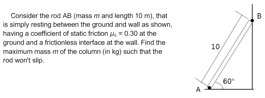 Consider the rod AB (mass m and length 10 m), that
is simply resting between the ground and wall as shown,
having a coefficient of static friction us, = 0.30 at the
ground and a frictionless interface at the wall. Find the
maximum mass m of the column (in kg) such that the
rod won't slip.
В
10
60°
A
