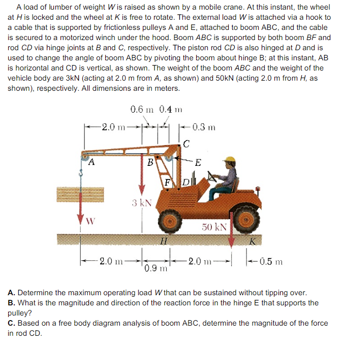 A load of lumber of weight W is raised as shown by a mobile crane. At this instant, the wheel
at H is locked and the wheel at K is free to rotate. The external load W is attached via a hook to
a cable that is supported by frictionless pulleys A and E, attached to boom ABC, and the cable
is secured to a motorized winch under the hood. Boom ABC is supported by both boom BFand
rod CD via hinge joints at B and C, respectively. The piston rod CD is also hinged at D and is
used to change the angle of boom ABC by pivoting the boom about hinge B; at this instant, AB
is horizontal and CD is vertical, as shown. The weight of the boom ABC and the weight of the
vehicle body are 3kN (acting at 2.0 m from A, as shown) and 50kN (acting 2.0 m from H, as
shown), respectively. All dimensions are in meters.
0.6 m 0.4 m
-2.0 m-
0.3 m
A
B
E
FD
3 kN
W
50 kN
H
2.0 m
2.0 m
- 0.5 m
'0.9 m
A. Determine the maximum operating load W that can be sustained without tipping over.
B. What is the magnitude and direction of the reaction force in the hinge E that supports the
pulley?
C. Based on a free body diagram analysis of boom ABC, determine the magnitude of the force
in rod CD.
