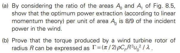 (a) By considering the ratio of the areas A, and A, of Fig. 8.5,
show that the optimum power extraction (according to linear
momentum theory) per unit of area A, is 8/9 of the incident
power in the wind.
(b) Prove that the torque produced by a wind turbine rotor of
radius R can be expressed as T=(x/2) pC,R³u,? / 2 .
