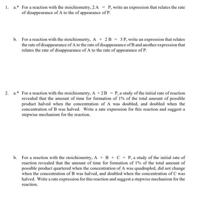 1. a.* For a reaction with the stoichiometry, 2 A = P, write an expression that relates the rate
of disappearance of A to the of appearance of P.
b. For a reaction with the stoichiometry, A + 2B = 3P, write an expression that relates
the rate of disappearance of A to the rate of disappearance ofB and another expression that
relates the rate of disappearance of A to the rate of appearance of P.
2. a.* For a reaction with the stoichiometry, A +2B = P, a study of the initial rate of reaction
revealed that the amount of time for formation of 1% of the total amount of possible
product halved when the concentration of A was doubled, and doubled when the
concentration of B was halved. Write a rate expression for this reaction and suggest a
stepwise mechanism for the reaction.
b. For a reaction with the stoichiometry, A + B + C = P, a study of the initial rate of
reaction revealed that the amount of time for formation of 1% of the total amount of
possible product quartered when the concentration of A was quadrupled, did not change
when the concentration of B was halved, and doubled when the concentration of C was
halved. Write a rate expression for this reaction and suggest a stepwise mechanism for the
reaction.
