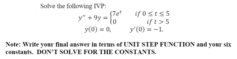 Solve the following IVP:
(7et
if 0 <t< 5
if t> 5
y'(0) = -1.
y" + 9y = {6
y(0) = 0,
Note: Write your final answer in terms of UNIT STEP FUNCTION and your six
constants. DON’T SOLVE FOR THE CONSTANTS.
