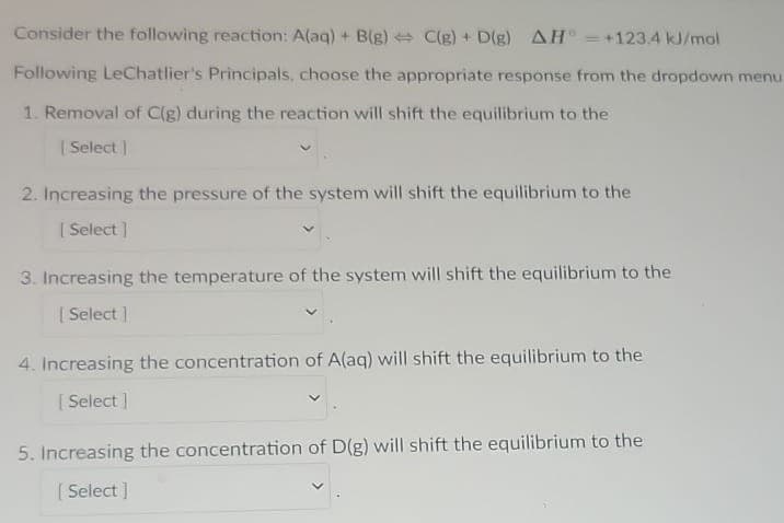 Consider the following reaction: A(aq) + B(g) C(g) + D(g) AH =+123.4 kJ/mol
Following LeChatlier's Principals, choose the appropriate response from the dropdown menu
1. Removal of C(g) during the reaction will shift the equilibrium to the
| Select
2. Increasing the pressure of the system will shift the equilibrium to the
| Select ]
3. Increasing the temperature of the system will shift the equilibrium to the
| Select ]
4. Increasing the concentration of A(aq) will shift the equilibrium to the
[ Select ]
5. Increasing the concentration of D(g) will shift the equilibrium to the
[ Select ]
