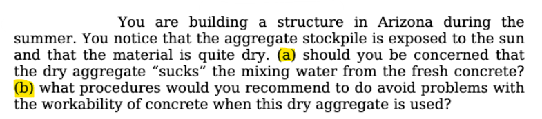 You are building a structure in Arizona during the
summer. You notice that the aggregate stockpile is exposed to the sun
and that the material is quite dry. (a) should you be concerned that
the dry aggregate "sucks" the mixing water from the fresh concrete?
(b) what procedures would you recommend to do avoid problems with
the workability of concrete when this dry aggregate is used?
