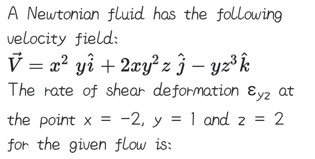 A Newtonian fluid has the following
velocity field:
V = x? yî + 2xy? z} – yz³k
The rate of shear deformation ɛyz at
the point x = -2, y = 1 and 2 =
2
for the given flow is:
