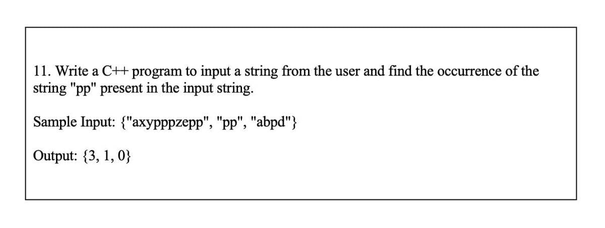 11. Write a C++ program to input a string from the user and find the occurrence of the
string "pp" present in the input string.
Sample Input: {"axypppzepp", "pp", "abpd"}
Output: {3, 1, 0}
