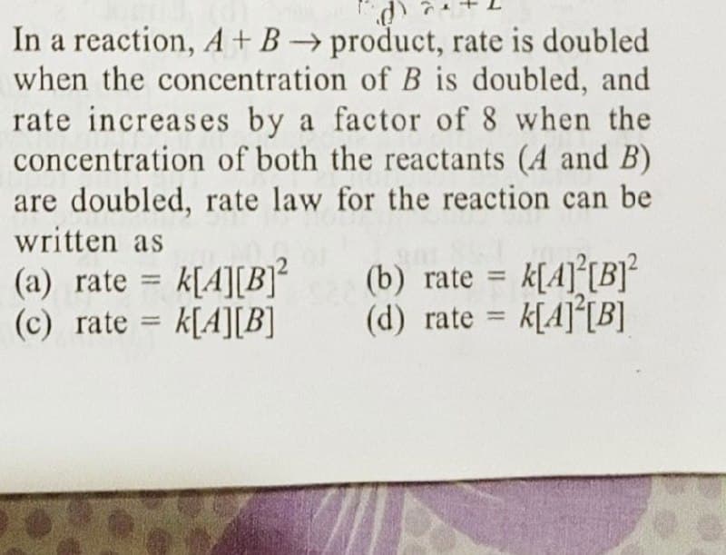 In a reaction, A + B → product, rate is doubled
when the concentration of B is doubled, and
rate increases by a factor of 8 when the
concentration of both the reactants (A and B)
are doubled, rate law for the reaction can be
written as
(a) rate = k[A][B]²
(b) rate = k[A][B]²
(d) rate= k[4][B]
(c) rate k[A][B]
=