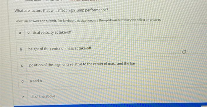 What are factors that will affect high jump performance?
Select an answer and submit. For keyboard navigation, use the up/down arrow keys to select an answer.
vertical velocity at take-off
a
b
C
d
e
height of the center of mass at take-off
position of the segments relative to the center of mass and the bar
a and b
all of the above