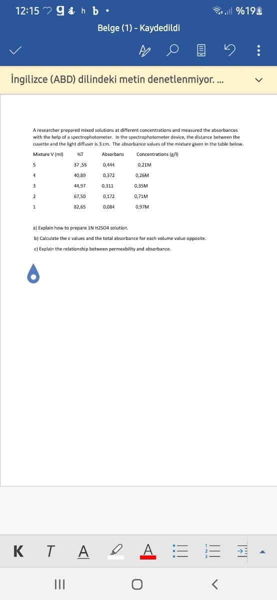 12:15 9 & h b •
3r ill %19
Belge (1) - Kaydedildi
İngilizce (ABD) dilindeki metin denetlenmiyor. ..
A researcher prepared mixed solutions at different concentrations and measured the absorbances
with the help of a spectrophotometer. In the spectrophotometer device, the distance between the
cuvette and the light diffuser is 3 cm. The absorbance values of the mixture given in the table below.
Mixture V (ml)
%T
Absorbans
Concentrations (g/l)
5
37,55
0,444
0,21M
40,89
0,372
0,26M
3
44,97
0,311
0,35M
2
67,50
0,172
0,71M
1
82,65
0,084
0,97M
a) Explain how to prepare 1N H2504 solution.
b) Calculate the e values and the total absorbance for each volume value opposite.
c) Explain the relationship between permeability and absorbance.
KT A e
A E E
II
...
