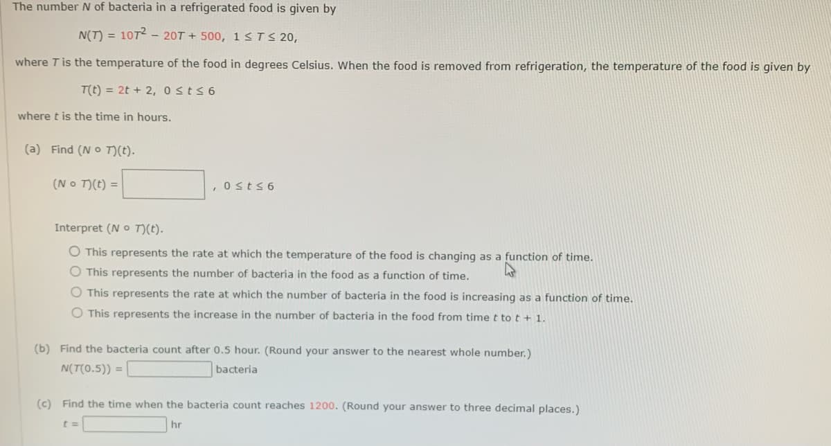 The number N of bacteria in a refrigerated food is given by
N(T) = 1072 - 20T+500, 1 ≤ T ≤ 20,
where T is the temperature of the food in degrees Celsius. When the food is removed from refrigeration, the temperature of the food is given by
T(t) = 2t + 2, 0≤t≤6
where t is the time in hours.
(a) Find (No T)(t).
(No T)(t) =
, 0≤t≤6
Interpret (No T)(t).
O This represents the rate at which the temperature of the food is changing as a function of time.
O This represents the number of bacteria in the food as a function of time.
O This represents the rate at which the number of bacteria in the food is increasing as a function of time.
O This represents the increase in the number of bacteria in the food from time t to t + 1.
(b) Find the bacteria count after 0.5 hour. (Round your answer to the nearest whole number.)
N(T(0.5)) =
bacteria
(c) Find the time when the bacteria count reaches 1200. (Round your answer to three decimal places.)
t =
hr