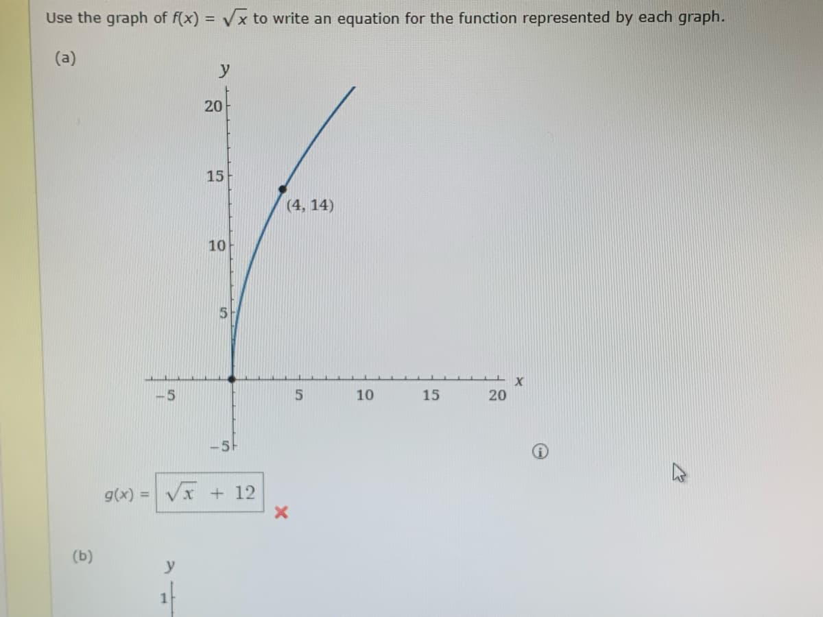 Use the graph of f(x)=√x to write an equation for the function represented by each graph.
(a)
(b)
g(x)
=
-5
y
1
20
15
10
5
-5F
√x + 12
(4, 14)
5
10
15
20
X