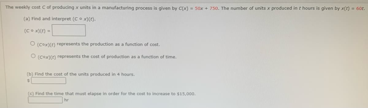 The weekly cost C of producing x units in a manufacturing process is given by C(x) = 50x + 750. The number of units x produced in t hours is given by x(t) = 60t.
(a) Find and interpret (C o x)(t).
(Cox) (t) =
O (Cox) (t) represents the production as a function of cost.
O (Cox) (t) represents the cost of production as a function of time.
(b) Find the cost of the units produced in 4 hours.
$
(c) Find the time that must elapse in order for the cost to increase to $15,000.
hr