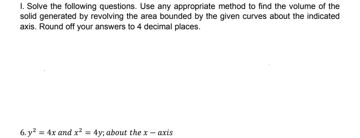 I. Solve the following questions. Use any appropriate method to find the volume of the
solid generated by revolving the area bounded by the given curves about the indicated
axis. Round off your answers to 4 decimal places.
6. y? = 4x and x? = 4y; about the x -
- axis
