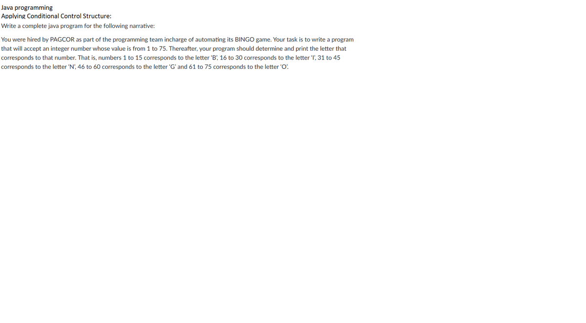 Java programming
Applying Conditional Control Structure:
Write a complete java program for the following narrative:
You were hired by PAGCOR as part of the programming team incharge of automating its BINGO game. Your task is to write a program
that will accept an integer number whose value is from 1 to 75. Thereafter, your program should determine and print the letter that
corresponds to that number. That is, numbers 1 to 15 corresponds to the letter 'B', 16 to 30 corresponds to the letter 'l', 31 to 45
corresponds to the letter 'N', 46 to 60 corresponds to the letter 'G' and 61 to 75 corresponds to the letter 'O'.
