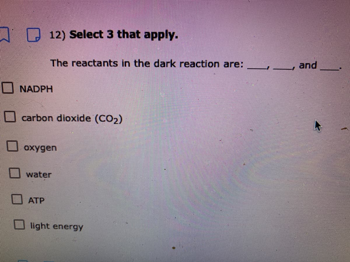 / 0 12) Select 3 that apply.
The reactants in the dark reaction are:
and
NADPH
carbon dioxide (CO2)
oxygen
water
ATP
light energy
